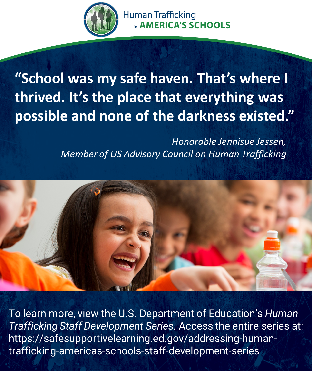 “School was my safe haven. That’s where I thrived. It’s the place that everything was possible and none of the darkness existed.” Honorable Jennisue Jessen, Member of US Advisory Council on Human Trafficking. To learn more, view the U.S. Department of Education’s Human Trafficking Staff Development Series. Access the entire series here.